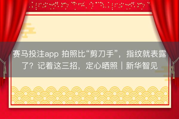赛马投注app 拍照比“剪刀手”，指纹就表露了？记着这三招，定心晒照｜新华智见