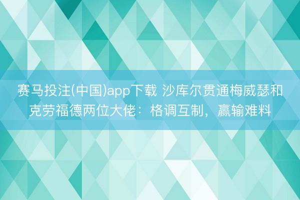 赛马投注(中国)app下载 沙库尔贯通梅威瑟和克劳福德两位大佬:格调互制,赢输难料