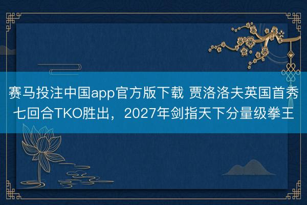赛马投注中国app官方版下载 贾洛洛夫英国首秀七回合TKO胜出，2027年剑指天下分量级拳王