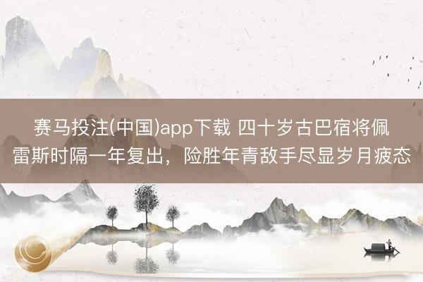 赛马投注(中国)app下载 四十岁古巴宿将佩雷斯时隔一年复出，险胜年青敌手尽显岁月疲态