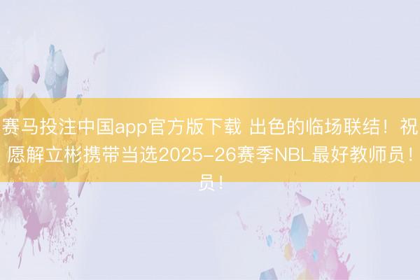 赛马投注中国app官方版下载 出色的临场联结!祝愿解立彬携带当选2025-26赛季NBL最好教师员!