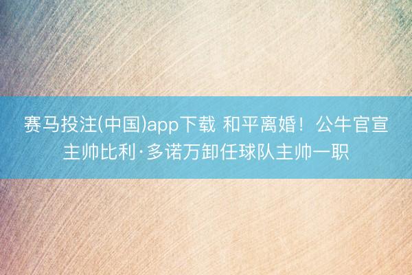 赛马投注(中国)app下载 和平离婚！公牛官宣主帅比利·多诺万卸任球队主帅一职