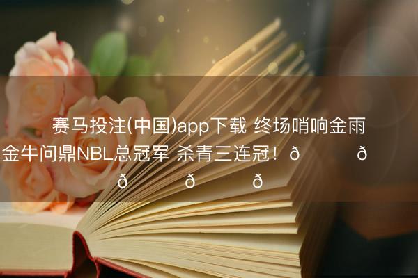 赛马投注(中国)app下载 终场哨响金雨落下！金牛问鼎NBL总冠军 杀青三连冠！🏆🏆🏆