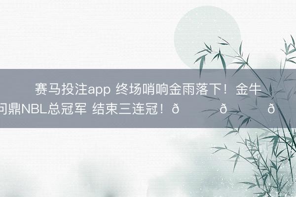 赛马投注app 终场哨响金雨落下！金牛问鼎NBL总冠军 结束三连冠！🏆🏆🏆