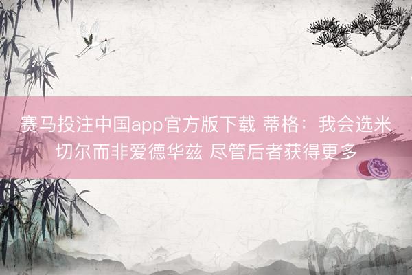 赛马投注中国app官方版下载 蒂格：我会选米切尔而非爱德华兹 尽管后者获得更多