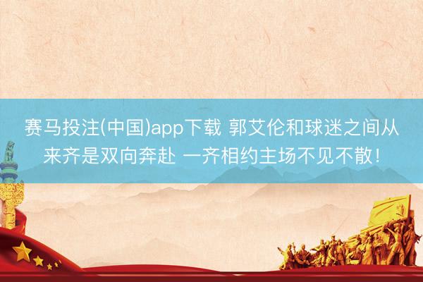 赛马投注(中国)app下载 郭艾伦和球迷之间从来齐是双向奔赴 一齐相约主场不见不散！