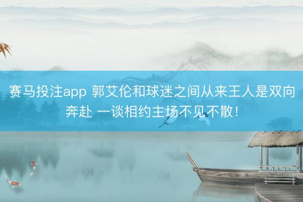 赛马投注app 郭艾伦和球迷之间从来王人是双向奔赴 一谈相约主场不见不散！