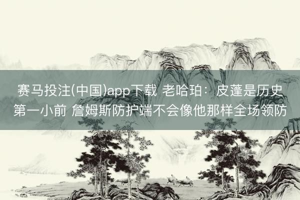 赛马投注(中国)app下载 老哈珀：皮蓬是历史第一小前 詹姆斯防护端不会像他那样全场领防