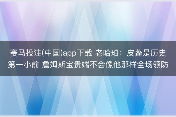 赛马投注(中国)app下载 老哈珀:皮蓬是历史第一小前 詹姆斯宝贵端不会像他那样全场领防