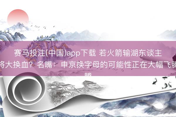 赛马投注(中国)app下载 若火箭输湖东谈主将大换血?名嘴:申京换字母的可能性正在大幅飞腾