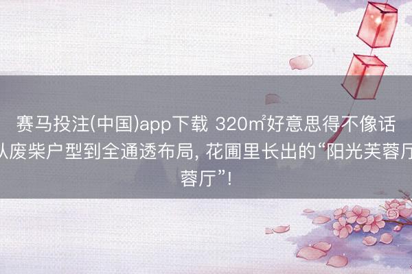 赛马投注(中国)app下载 320㎡好意思得不像话， 从废柴户型到全通透布局， 花圃里长出的“阳光芙蓉厅”!