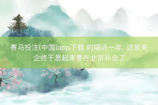 赛马投注(中国)app下载 时隔近一年， 这家央企终于思起来要在北京补仓了