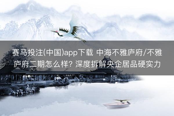 赛马投注(中国)app下载 中海不雅庐府/不雅庐府二期怎么样? 深度拆解央企居品硬实力