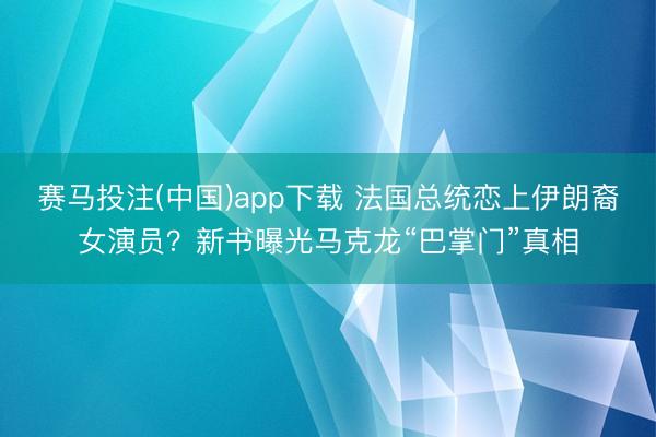 赛马投注(中国)app下载 法国总统恋上伊朗裔女演员？新书曝光马克龙“巴掌门”真相