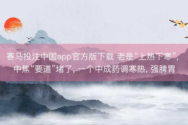 赛马投注中国app官方版下载 老是“上热下寒”， 中焦“要道”堵了， 一个中成药调寒热， 强脾胃