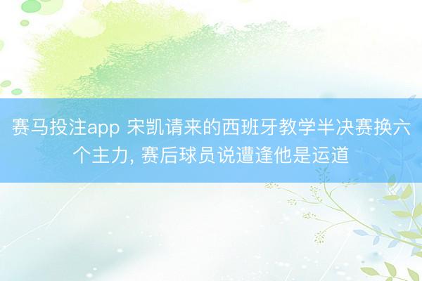 赛马投注app 宋凯请来的西班牙教学半决赛换六个主力, 赛后球员说遭逢他是运道
