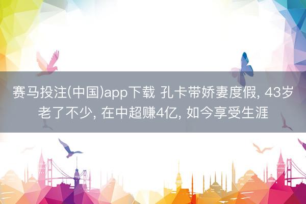 赛马投注(中国)app下载 孔卡带娇妻度假， 43岁老了不少， 在中超赚4亿， 如今享受生涯