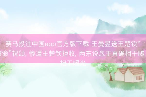赛马投注中国app官方版下载 王曼昱送王楚钦“致命”祝颂， 惨遭王楚钦拒收， 两东说念主真确相干曝光