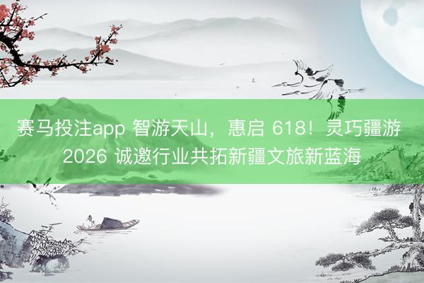 赛马投注app 智游天山，惠启 618！灵巧疆游 2026 诚邀行业共拓新疆文旅新蓝海