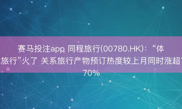 赛马投注app 同程旅行(00780.HK)：“体校式旅行”火了 关系旅行产物预订热度较上月同时涨超70%