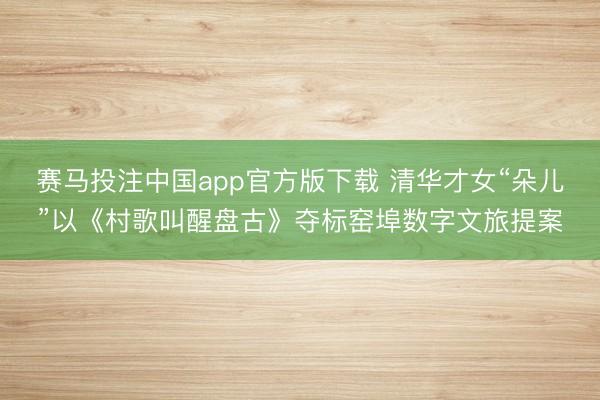 赛马投注中国app官方版下载 清华才女“朵儿”以《村歌叫醒盘古》夺标窑埠数字文旅提案