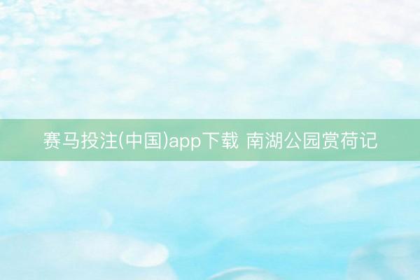 赛马投注(中国)app下载 南湖公园赏荷记