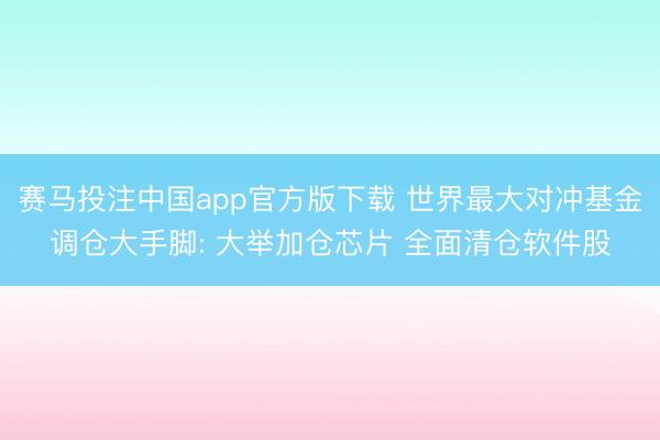 赛马投注中国app官方版下载 世界最大对冲基金调仓大手脚: 大举加仓芯片 全面清仓软件股