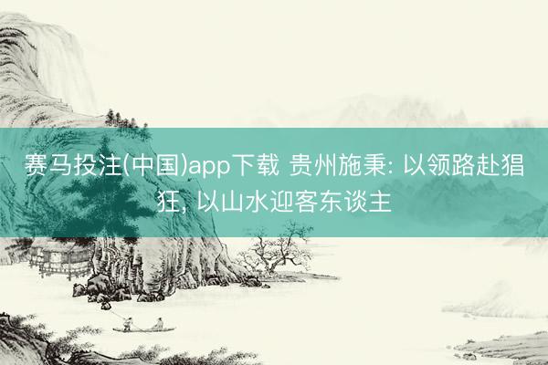 赛马投注(中国)app下载 贵州施秉: 以领路赴猖狂， 以山水迎客东谈主