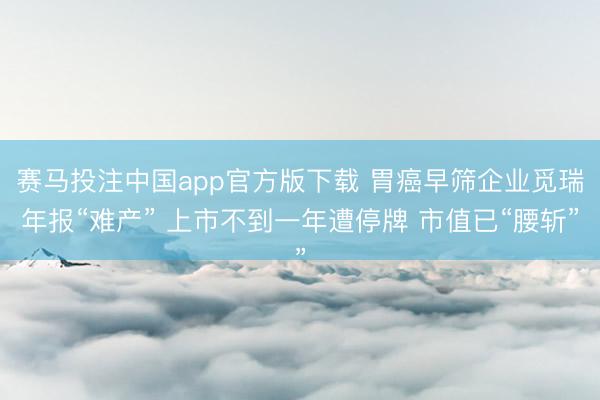 赛马投注中国app官方版下载 胃癌早筛企业觅瑞年报“难产” 上市不到一年遭停牌 市值已“腰斩”