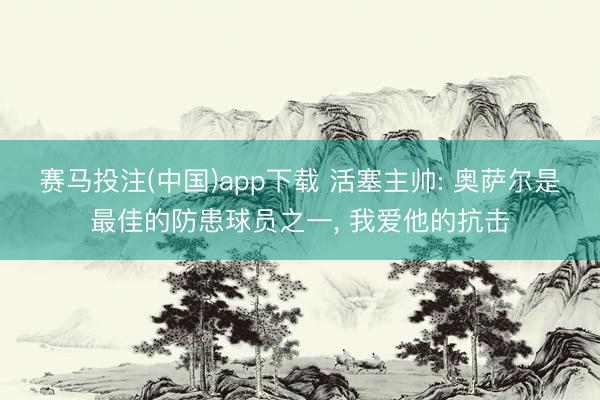 赛马投注(中国)app下载 活塞主帅: 奥萨尔是最佳的防患球员之一， 我爱他的抗击
