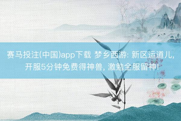 赛马投注(中国)app下载 梦乡西游: 新区运道儿， 开服5分钟免费得神兽， 激勉全服留神!