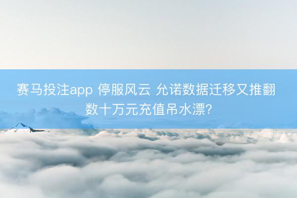赛马投注app 停服风云 允诺数据迁移又推翻 数十万元充值吊水漂?