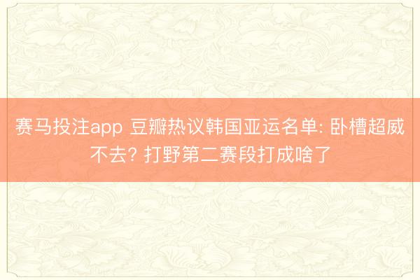 赛马投注app 豆瓣热议韩国亚运名单: 卧槽超威不去? 打野第二赛段打成啥了