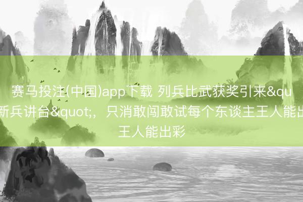 赛马投注(中国)app下载 列兵比武获奖引来"新兵讲台"，只消敢闯敢试每个东谈主王人能出彩