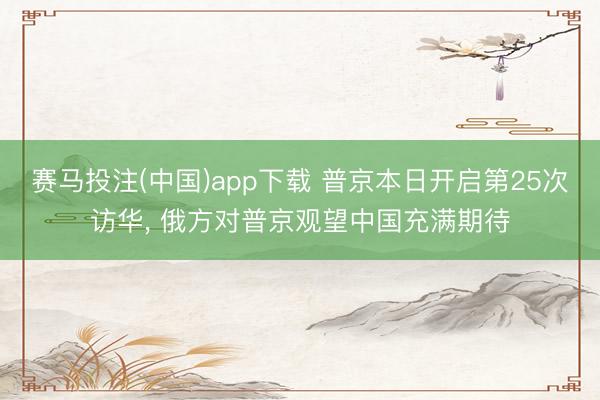 赛马投注(中国)app下载 普京本日开启第25次访华， 俄方对普京观望中国充满期待