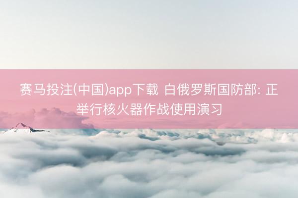 赛马投注(中国)app下载 白俄罗斯国防部: 正举行核火器作战使用演习