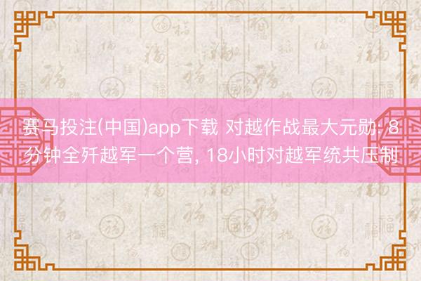 赛马投注(中国)app下载 对越作战最大元勋: 8分钟全歼越军一个营， 18小时对越军统共压制