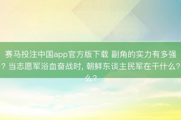 赛马投注中国app官方版下载 副角的实力有多强? 当志愿军浴血奋战时， 朝鲜东谈主民军在干什么?