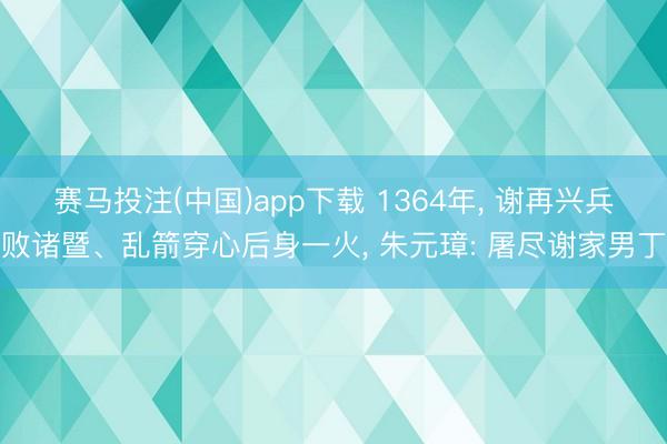赛马投注(中国)app下载 1364年， 谢再兴兵败诸暨、乱箭穿心后身一火， 朱元璋: 屠尽谢家男丁