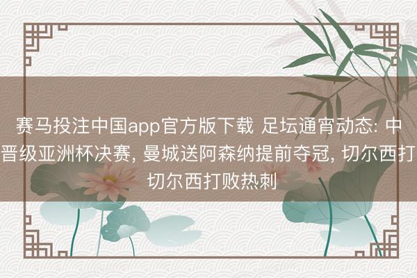 赛马投注中国app官方版下载 足坛通宵动态: 中国U17晋级亚洲杯决赛， 曼城送阿森纳提前夺冠， 切尔西打败热刺