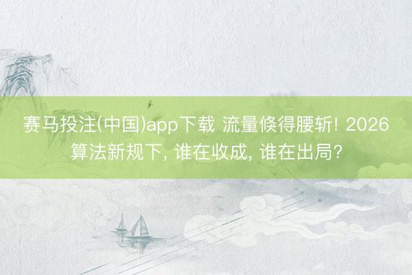 赛马投注(中国)app下载 流量倏得腰斩! 2026算法新规下， 谁在收成， 谁在出局?