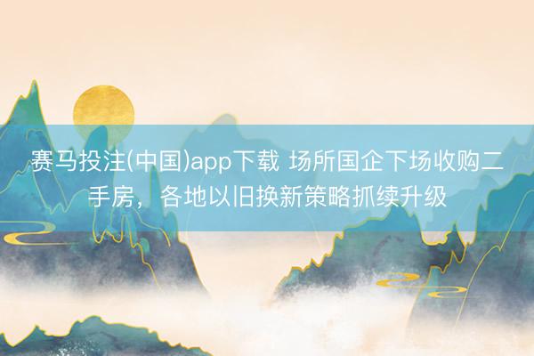 赛马投注(中国)app下载 场所国企下场收购二手房，各地以旧换新策略抓续升级