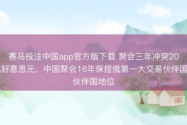 赛马投注中国app官方版下载 聚会三年冲突2000亿好意思元，中国聚会16年保捏俄第一大交易伙伴国地位