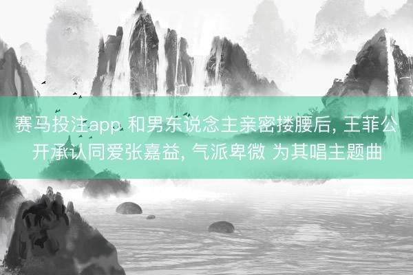 赛马投注app 和男东说念主亲密搂腰后， 王菲公开承认同爱张嘉益， 气派卑微 为其唱主题曲