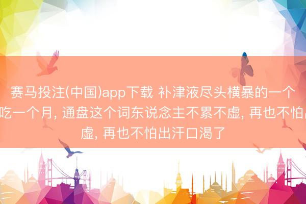 赛马投注(中国)app下载 补津液尽头横暴的一个中成药， 连吃一个月， 通盘这个词东说念主不累不虚， 再也不怕出汗口渴了