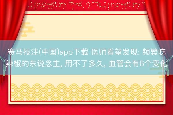 赛马投注(中国)app下载 医师看望发现: 频繁吃辣椒的东说念主， 用不了多久， 血管会有6个变化
