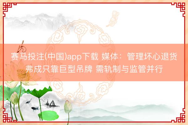 赛马投注(中国)app下载 媒体：管理坏心退货弗成只靠巨型吊牌 需轨制与监管并行