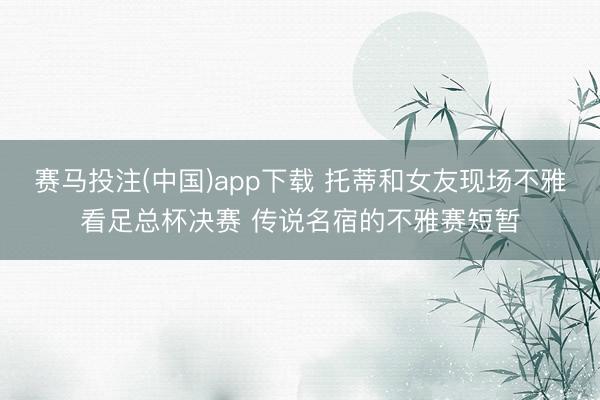 赛马投注(中国)app下载 托蒂和女友现场不雅看足总杯决赛 传说名宿的不雅赛短暂