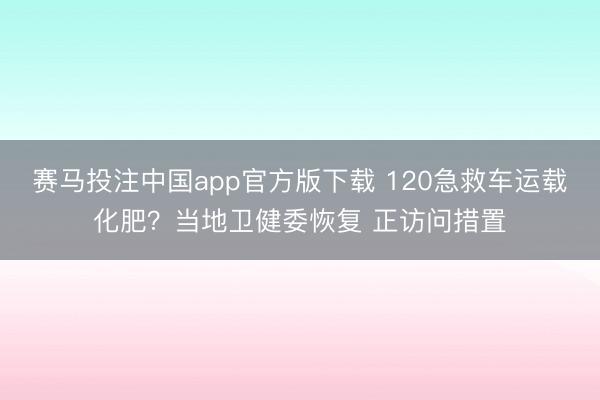 赛马投注中国app官方版下载 120急救车运载化肥？当地卫健委恢复 正访问措置