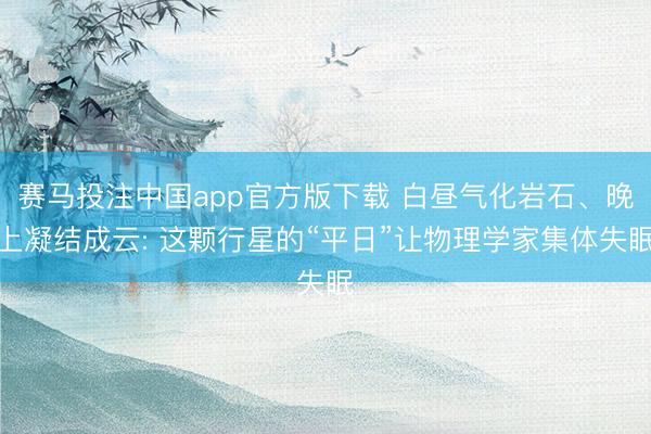 赛马投注中国app官方版下载 白昼气化岩石、晚上凝结成云: 这颗行星的“平日”让物理学家集体失眠